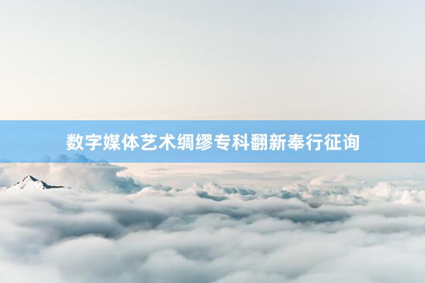 数字媒体艺术绸缪专科翻新奉行征询